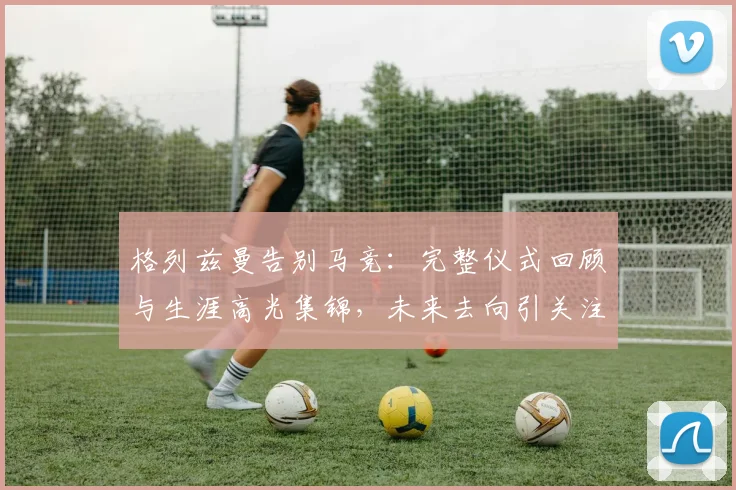 格列兹曼告别马竞：完整仪式回顾与生涯高光集锦，未来去向引关注