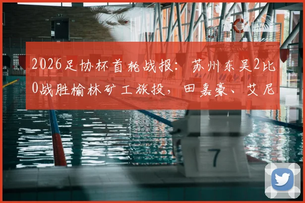 2026足协杯首轮战报：苏州东吴2比0战胜榆林矿工旅投，田嘉豪、艾尼法建功，晋级之路开启