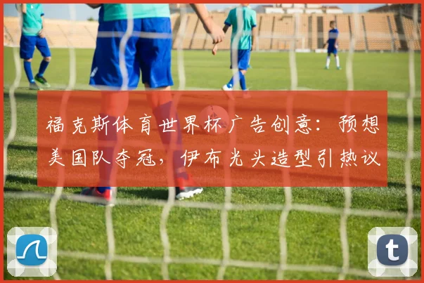 福克斯体育世界杯广告创意:预想美国队夺冠,伊布光头造型引热议