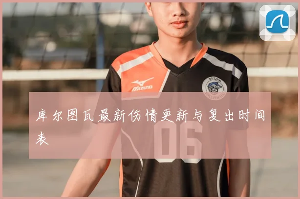 库尔图瓦最新伤情更新与复出时间表
