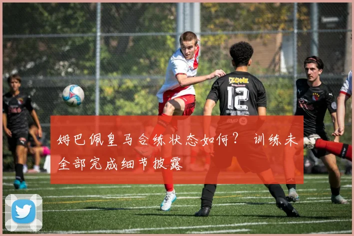 姆巴佩皇马合练状态如何？ 训练未全部完成细节披露
