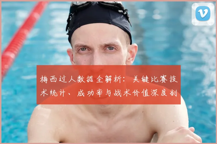 梅西过人数据全解析：关键比赛技术统计、成功率与战术价值深度剖析
