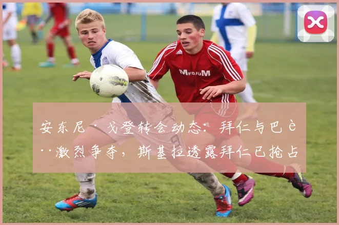 安东尼·戈登转会动态：拜仁与巴萨激烈争夺，斯基拉透露拜仁已抢占先机