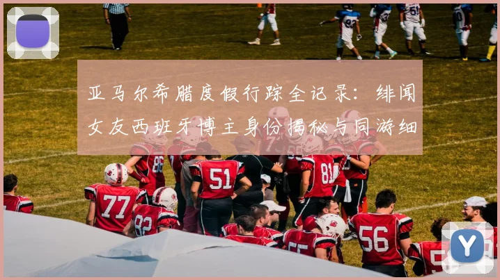 亚马尔希腊度假行踪全记录：绯闻女友西班牙博主身份揭秘与同游细节