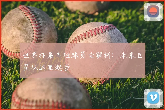 世界杯最年轻球员全解析：未来巨星从这里起步