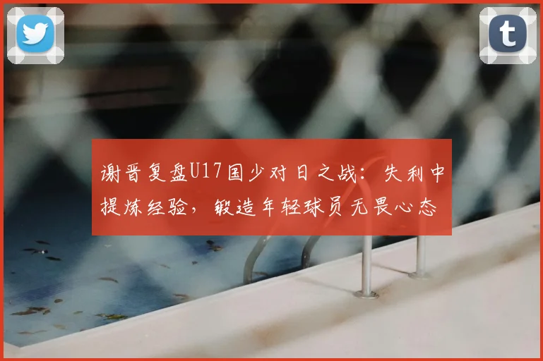 谢晋复盘U17国少对日之战：失利中提炼经验，锻造年轻球员无畏心态