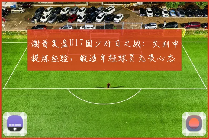 谢晋复盘U17国少对日之战:失利中提炼经验,锻造年轻球员无畏心态