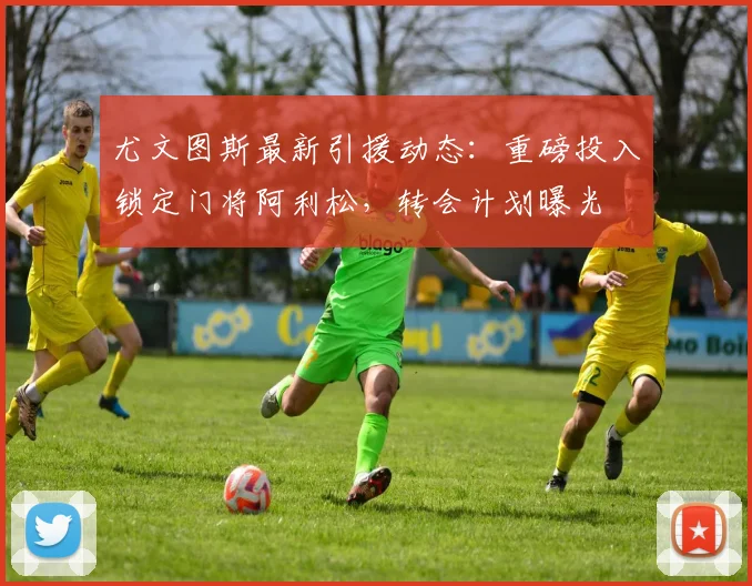 尤文图斯最新引援动态:重磅投入锁定门将阿利松,转会计划曝光
