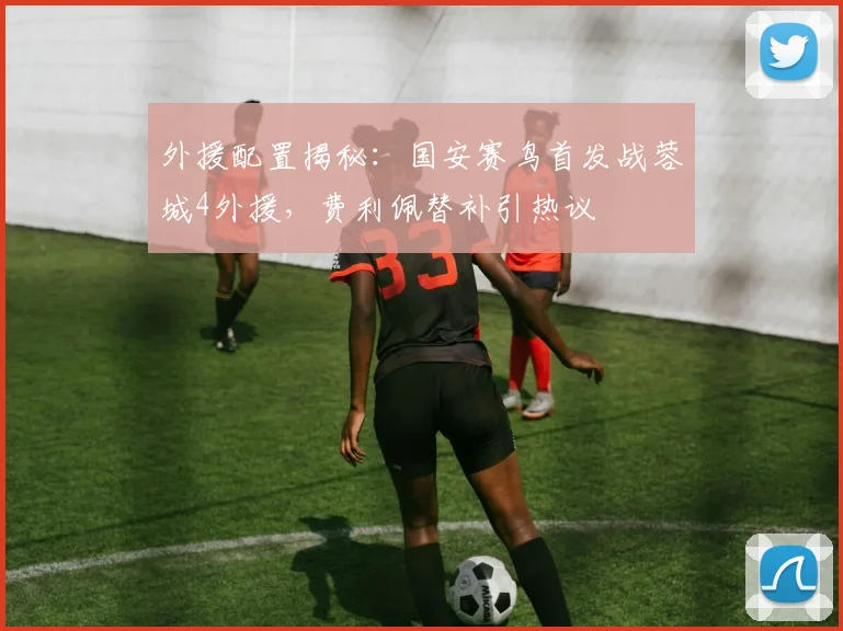 外援配置揭秘：国安赛鸟首发战蓉城4外援，费利佩替补引热议