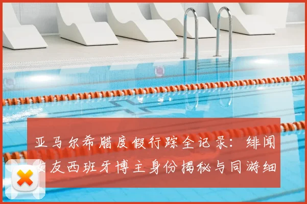 亚马尔希腊度假行踪全记录：绯闻女友西班牙博主身份揭秘与同游细节