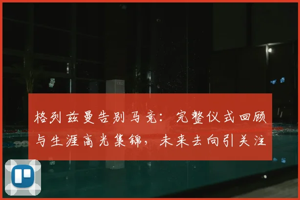 格列兹曼告别马竞:完整仪式回顾与生涯高光集锦,未来去向引关注